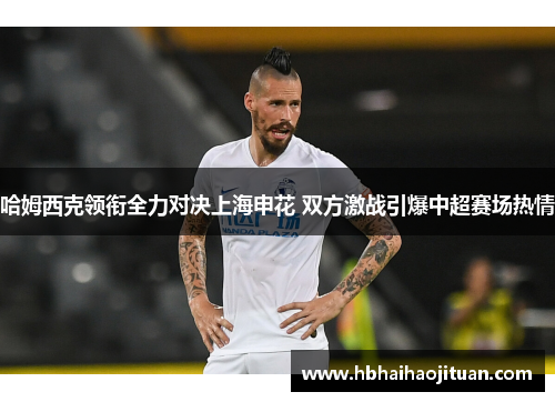 哈姆西克领衔全力对决上海申花 双方激战引爆中超赛场热情